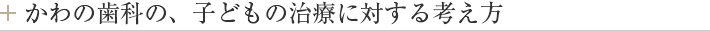 かわの歯科の、子どもの治療に対する考え方