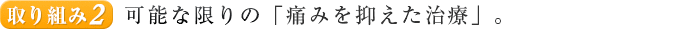 取り組み２. 可能な限りの「痛みを抑えた治療」。
